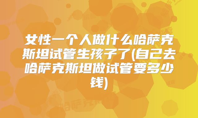 女性一个人做什么哈萨克斯坦试管生孩子了(自己去哈萨克斯坦做试管要多少钱)