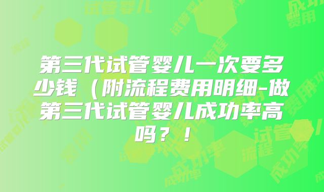 第三代试管婴儿一次要多少钱（附流程费用明细-做第三代试管婴儿成功率高吗？！