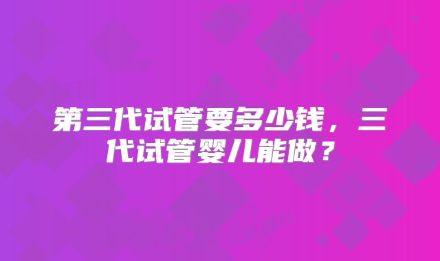 第三代试管要多少钱,三代试管婴儿能做?