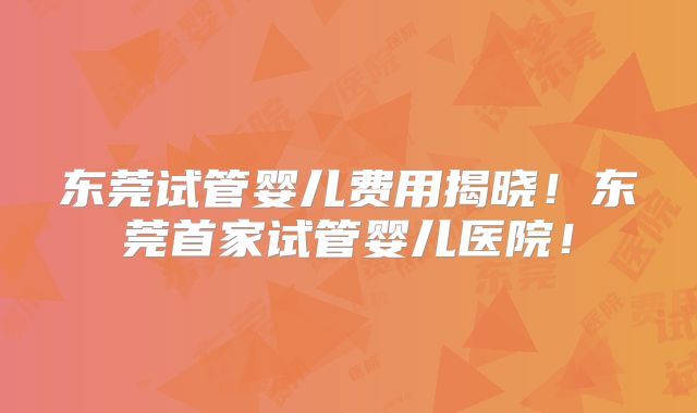 东莞试管婴儿费用揭晓！东莞首家试管婴儿医院！