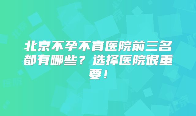 北京不孕不育医院前三名都有哪些？选择医院很重要！