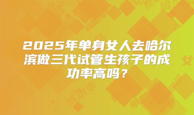 2025年单身女人去哈尔滨做三代试管生孩子的成功率高吗?