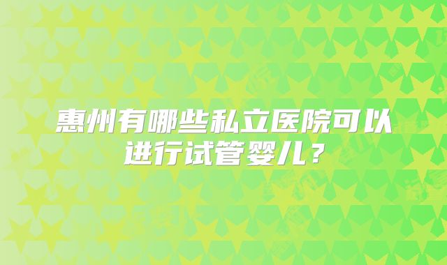惠州有哪些私立医院可以进行试管婴儿？