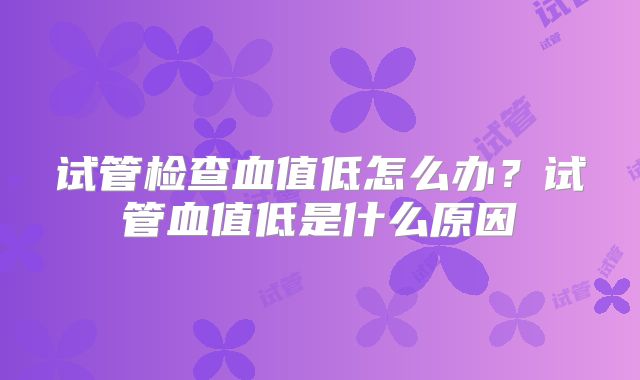 试管检查血值低怎么办?试管血值低是什么原因