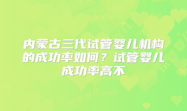 内蒙古三代试管婴儿机构的成功率如何？试管婴儿成功率高不