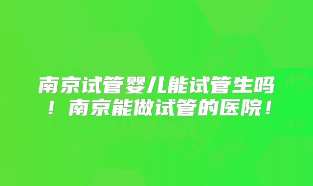 南京试管婴儿能试管生吗!南京能做试管的医院!