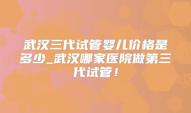 武汉三代试管婴儿价格是多少_武汉哪家医院做第三代试管！