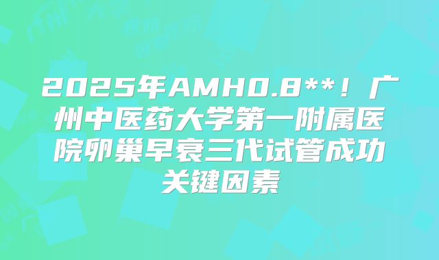 2025年AMH0.8**！广州中医药大学第一附属医院卵巢早衰三代试管成功关键因素