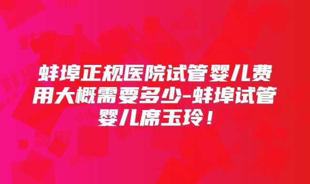 蚌埠正规医院试管婴儿费用大概需要多少-蚌埠试管婴儿席玉玲！