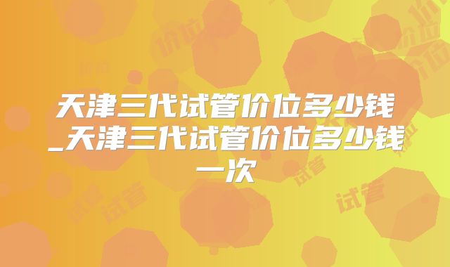 天津三代试管价位多少钱_天津三代试管价位多少钱一次