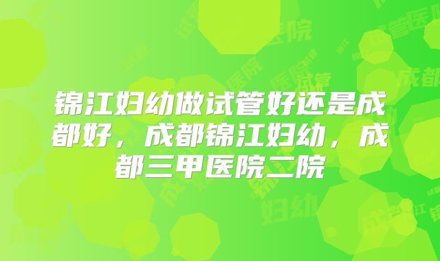 锦江妇幼做试管好还是成都好，成都锦江妇幼，成都三甲医院二院