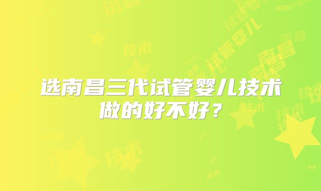 选南昌三代试管婴儿技术做的好不好？