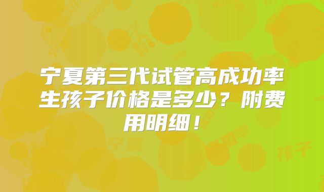 宁夏第三代试管高成功率生孩子价格是多少？附费用明细！