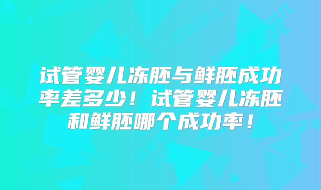 试管婴儿冻胚与鲜胚成功率差多少！试管婴儿冻胚和鲜胚哪个成功率！