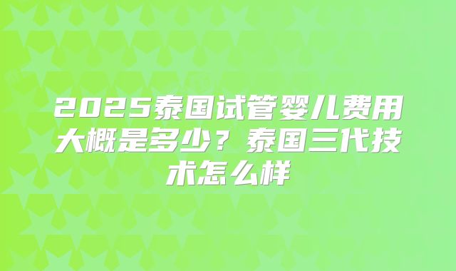 2025泰国试管婴儿费用大概是多少?泰国三代技术怎么样