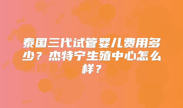 泰国三代试管婴儿费用多少？杰特宁生殖中心怎么样？
