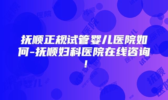 抚顺正规试管婴儿医院如何-抚顺妇科医院在线咨询！
