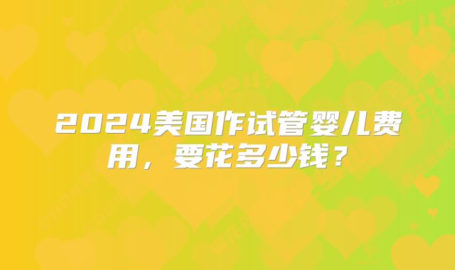 2024美国作试管婴儿费用，要花多少钱？