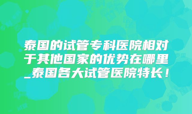 泰国的试管专科医院相对于其他国家的优势在哪里_泰国各大试管医院特长！