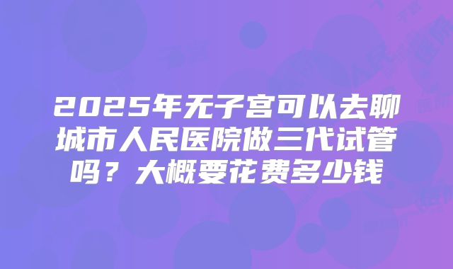 2025年无子宫可以去聊城市人民医院做三代试管吗?大概要花费多少钱