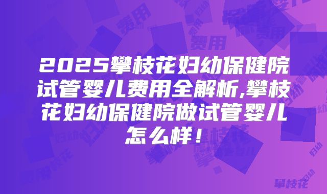 2025攀枝花妇幼保健院试管婴儿费用全解析,攀枝花妇幼保健院做试管婴儿怎么样！