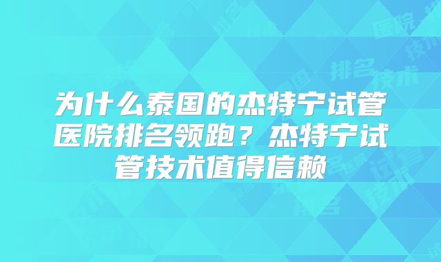 为什么泰国的杰特宁试管医院排名领跑？杰特宁试管技术值得信赖