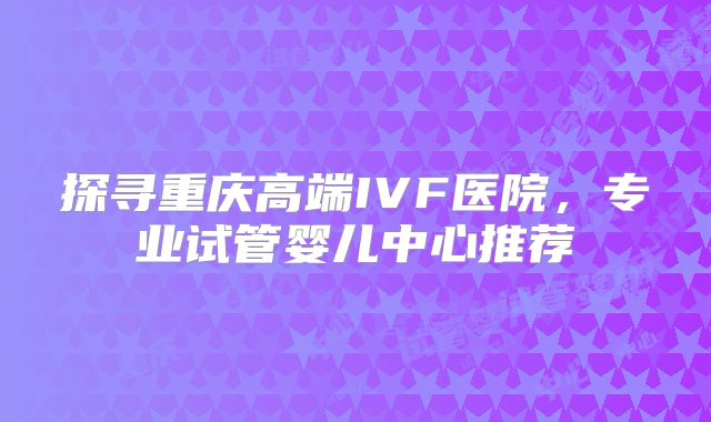 探寻重庆高端IVF医院，专业试管婴儿中心推荐