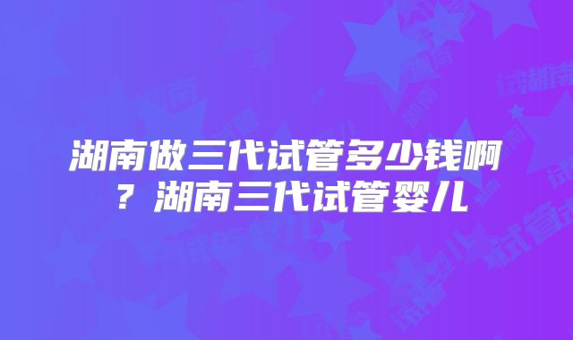 湖南做三代试管多少钱啊?湖南三代试管婴儿