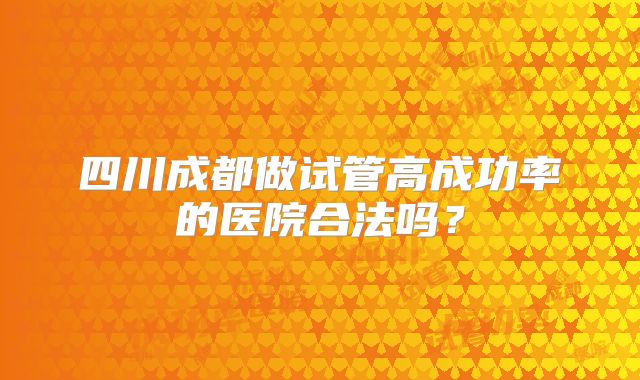 四川成都做试管高成功率的医院合法吗？
