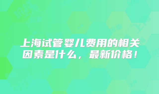 上海试管婴儿费用的相关因素是什么,最新价格!