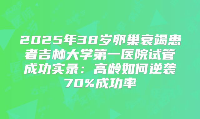 2025年38岁卵巢衰竭患者吉林大学第一医院试管成功实录：高龄如何逆袭70%成功率