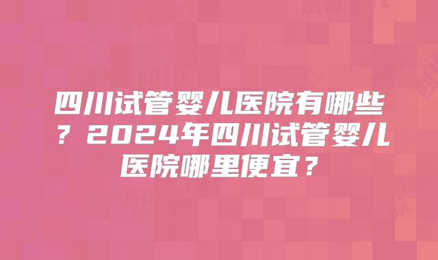 四川试管婴儿医院有哪些?2024年四川试管婴儿医院哪里便宜?