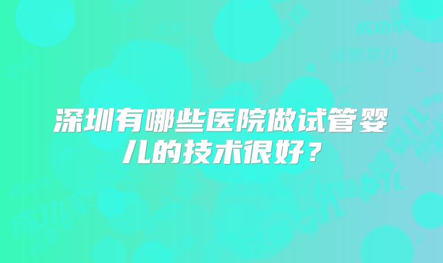 深圳有哪些医院做试管婴儿的技术很好？