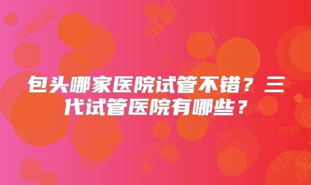 包头哪家医院试管不错？三代试管医院有哪些？