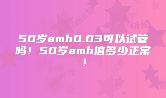 50岁amh0.03可以试管吗!50岁amh值多少正常!