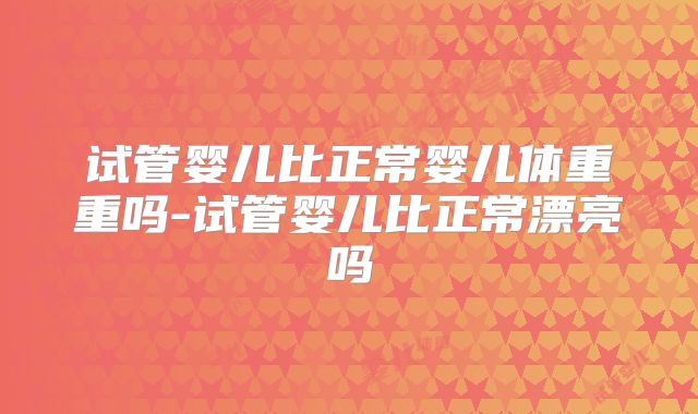 试管婴儿比正常婴儿体重重吗-试管婴儿比正常漂亮吗