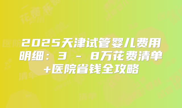 2025天津试管婴儿费用明细：3 - 8万花费清单+医院省钱全攻略