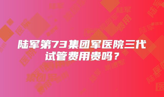 陆军第73集团军医院三代试管费用贵吗?