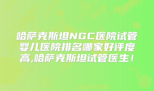哈萨克斯坦NGC医院试管婴儿医院排名哪家好评度高,哈萨克斯坦试管医生！