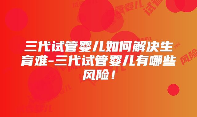 三代试管婴儿如何解决生育难-三代试管婴儿有哪些风险！