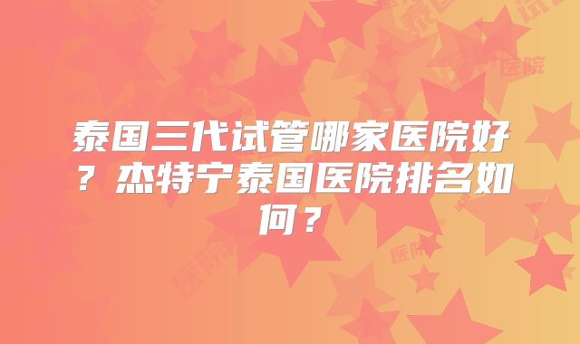 泰国三代试管哪家医院好？杰特宁泰国医院排名如何？