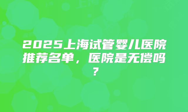 2025上海试管婴儿医院推荐名单，医院是无偿吗？