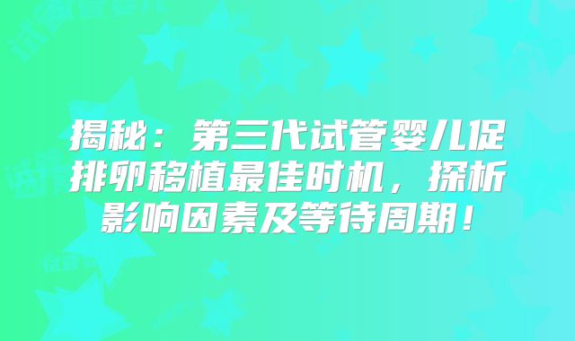 揭秘:第三代试管婴儿促排卵移植最佳时机,探析影响因素及等待周期!
