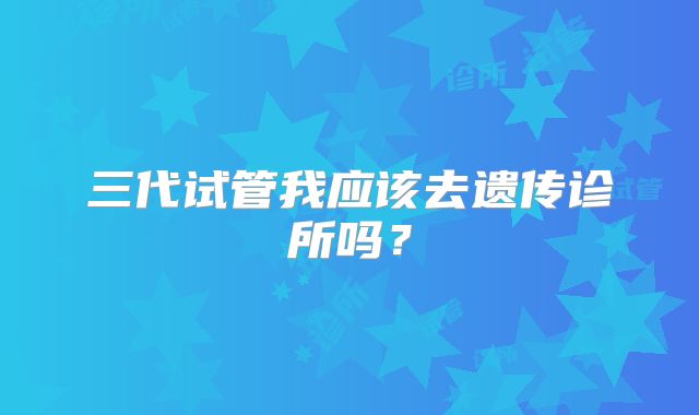 三代试管我应该去遗传诊所吗？