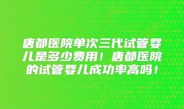 唐都医院单次三代试管婴儿是多少费用！唐都医院的试管婴儿成功率高吗！