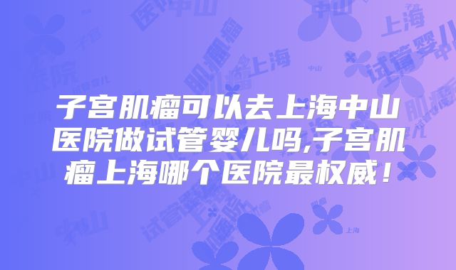 子宫肌瘤可以去上海中山医院做试管婴儿吗,子宫肌瘤上海哪个医院最权威！