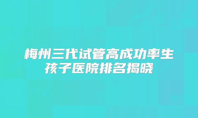 梅州三代试管高成功率生孩子医院排名揭晓