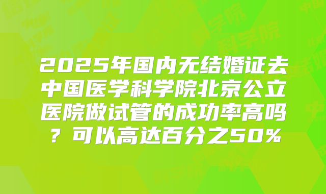2025年国内无结婚证去中国医学科学院北京公立医院做试管的成功率高吗？可以高达百分之50%