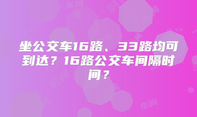 坐公交车16路、33路均可到达?16路公交车间隔时间?