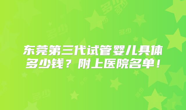 东莞第三代试管婴儿具体多少钱?附上医院名单!